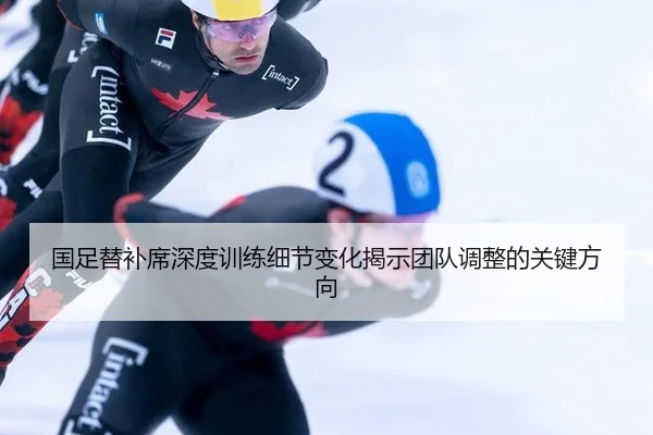 国足替补席深度训练细节变化揭示团队调整的关键方向
